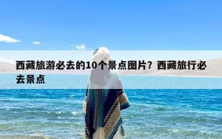 西藏旅游必去的10个景点图片？西藏旅行必去景点