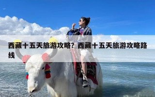 西藏十五天旅游攻略？西藏十五天旅游攻略路线