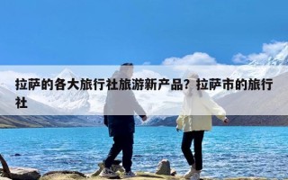 拉萨的各大旅行社旅游新产品？拉萨市的旅行社