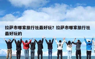 拉萨市哪家旅行社最好玩？拉萨市哪家旅行社最好玩的