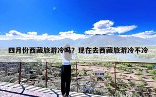 四月份西藏旅游冷吗？现在去西藏旅游冷不冷