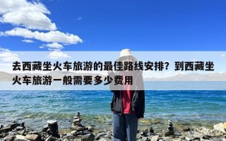 去西藏坐火车旅游的最佳路线安排？到西藏坐火车旅游一般需要多少费用