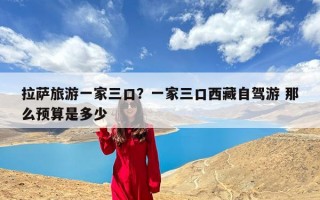 拉萨旅游一家三口？一家三口西藏自驾游 那么预算是多少