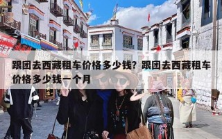 跟团去西藏租车价格多少钱？跟团去西藏租车价格多少钱一个月