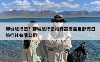 聊城旅行团？聊城旅行团推荐高唐县鱼邱假日旅行社有限公司