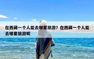 在西藏一个人能去哪里旅游？在西藏一个人能去哪里旅游呢