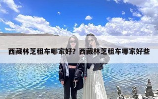 西藏林芝租车哪家好？西藏林芝租车哪家好些