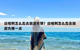 日喀则怎么出去旅游方便？日喀则怎么出去旅游方便一点
