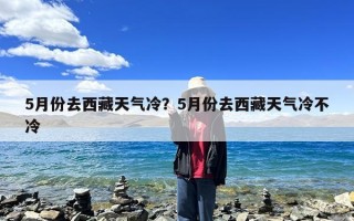 5月份去西藏天气冷？5月份去西藏天气冷不冷