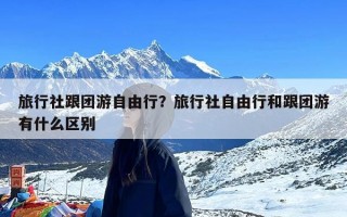 旅行社跟团游自由行？旅行社自由行和跟团游有什么区别