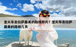 坐火车去拉萨最美的路线照片？坐火车去拉萨最美的路线几天