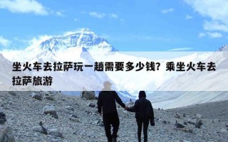 坐火车去拉萨玩一趟需要多少钱？乘坐火车去拉萨旅游