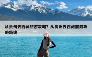 从贵州去西藏旅游攻略？从贵州去西藏旅游攻略路线