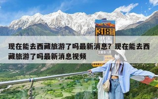 现在能去西藏旅游了吗最新消息？现在能去西藏旅游了吗最新消息视频