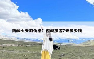 西藏七天游价格？西藏旅游7天多少钱