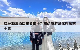 拉萨旅游酒店排名前十？拉萨旅游酒店排名前十名