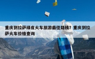 重庆到拉萨绿皮火车旅游最佳路线？重庆到拉萨火车价格查询