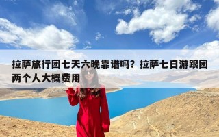 拉萨旅行团七天六晚靠谱吗？拉萨七日游跟团两个人大概费用