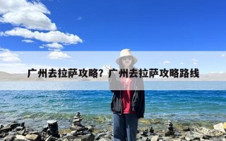 广州去拉萨攻略？广州去拉萨攻略路线