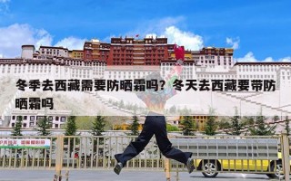 冬季去西藏需要防晒霜吗？冬天去西藏要带防晒霜吗