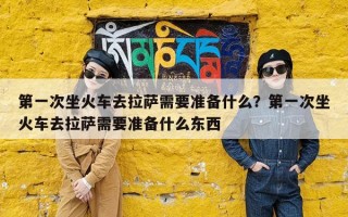 第一次坐火车去拉萨需要准备什么？第一次坐火车去拉萨需要准备什么东西