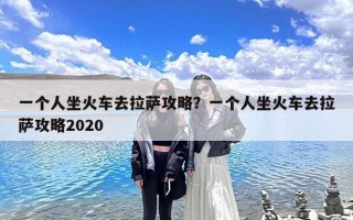 一个人坐火车去拉萨攻略？一个人坐火车去拉萨攻略2020