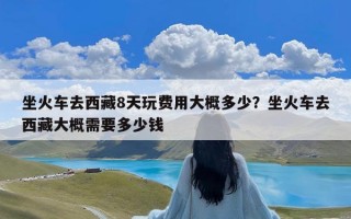 坐火车去西藏8天玩费用大概多少？坐火车去西藏大概需要多少钱