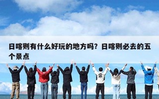 日喀则有什么好玩的地方吗？日喀则必去的五个景点
