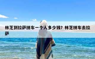 林芝到拉萨拼车一个人多少钱？林芝拼车去拉萨