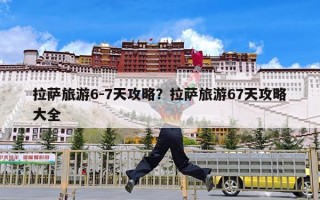 拉萨旅游6-7天攻略？拉萨旅游67天攻略大全