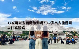 17岁可以去西藏旅游吗？17岁出去旅游可以住宾馆吗