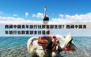 西藏中国青年旅行社散客部主任？西藏中国青年旅行社散客部主任是谁