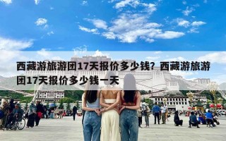 西藏游旅游团17天报价多少钱？西藏游旅游团17天报价多少钱一天