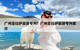 广州至拉萨旅游专列？广州至拉萨旅游专列票价