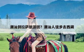 潮汕到拉萨旅游团？潮汕人徒步去西藏