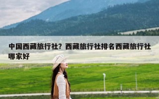 中国西藏旅行社？西藏旅行社排名西藏旅行社哪家好