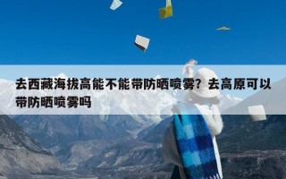 去西藏海拔高能不能带防晒喷雾？去高原可以带防晒喷雾吗