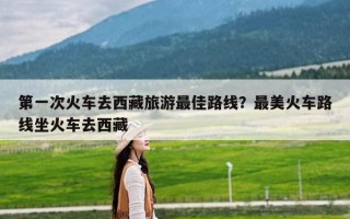 第一次火车去西藏旅游最佳路线？最美火车路线坐火车去西藏