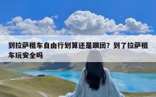 到拉萨租车自由行划算还是跟团？到了拉萨租车玩安全吗