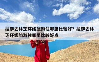 拉萨去林芝环线旅游住哪里比较好？拉萨去林芝环线旅游住哪里比较好点