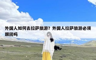 外国人如何去拉萨旅游？外国人拉萨旅游必须跟团吗