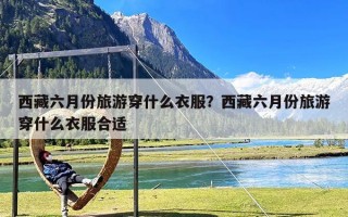 西藏六月份旅游穿什么衣服？西藏六月份旅游穿什么衣服合适
