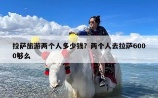 拉萨旅游两个人多少钱？两个人去拉萨6000够么