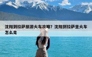 沈阳到拉萨旅游火车攻略？沈阳到拉萨坐火车怎么走