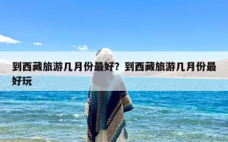 到西藏旅游几月份最好？到西藏旅游几月份最好玩