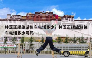 林芝正规旅游包车电话多少？林芝正规旅游包车电话多少号码