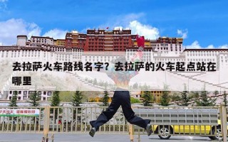 去拉萨火车路线名字？去拉萨的火车起点站在哪里