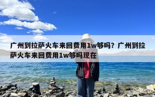 广州到拉萨火车来回费用1w够吗？广州到拉萨火车来回费用1w够吗现在