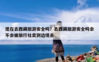 现在去西藏旅游安全吗？去西藏旅游安全吗会不会被旅行社卖到边境去