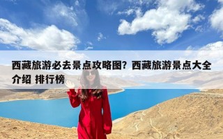 西藏旅游必去景点攻略图？西藏旅游景点大全介绍 排行榜